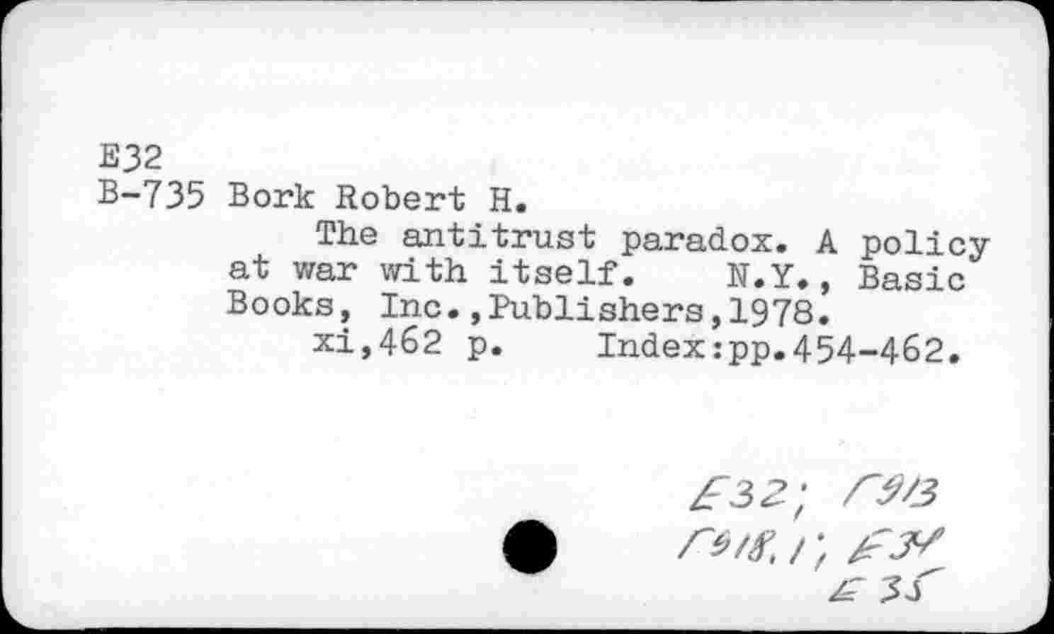 ﻿E32
B-735 Bork Robert H.
The antitrust paradox. A policy at war with itself. N.Y., Basic Books, Inc.,Publishers,1978.
xi,462 p. Index:pp.454-462.
r^/3 rw /; w